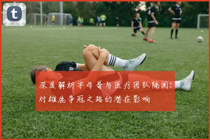 深度解析字母哥与医疗团队隔阂：对雄鹿争冠之路的潜在影响