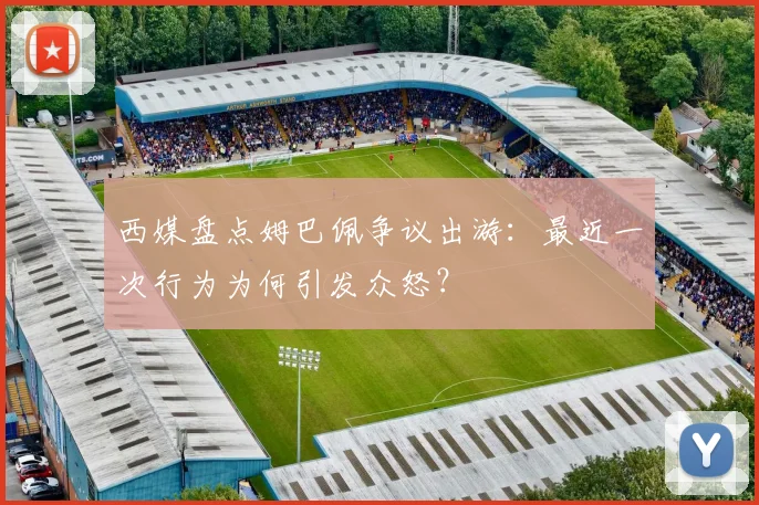 西媒盘点姆巴佩争议出游：最近一次行为为何引发众怒？