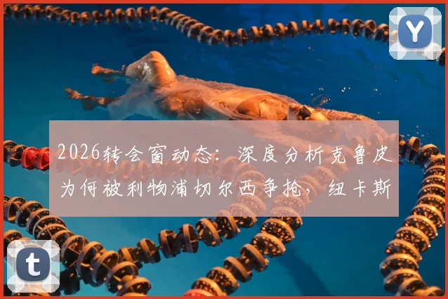 2026转会窗动态：深度分析克鲁皮为何被利物浦切尔西争抢，纽卡斯尔瞄准乌加特的背后考量