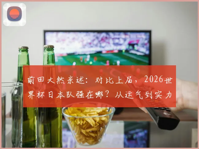 前田大然亲述:对比上届,2026世界杯日本队强在哪?从运气到实力的蜕变分析