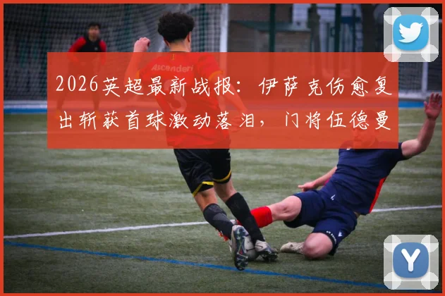 2026英超最新战报：伊萨克伤愈复出斩获首球激动落泪，门将伍德曼神级零封表现无可挑剔