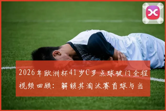 2026年欧洲杯41岁C罗点球破门全程视频回顾：解锁其淘汰赛首球与当选全场最佳球员关键数据
