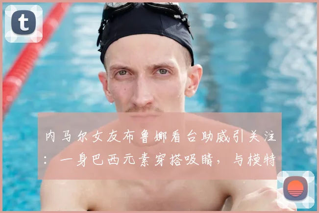 内马尔女友布鲁娜看台助威引关注：一身巴西元素穿搭吸睛，与模特合影尽显风采（2026年）
