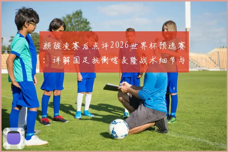 颜骏凌赛后点评2026世界杯预选赛：详解国足抗衡喀麦隆战术细节与关键锻炼价值