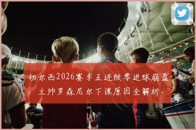 切尔西2026赛季五连败零进球崩盘，主帅罗森尼尔下课原因全解析，新帅人选引关注