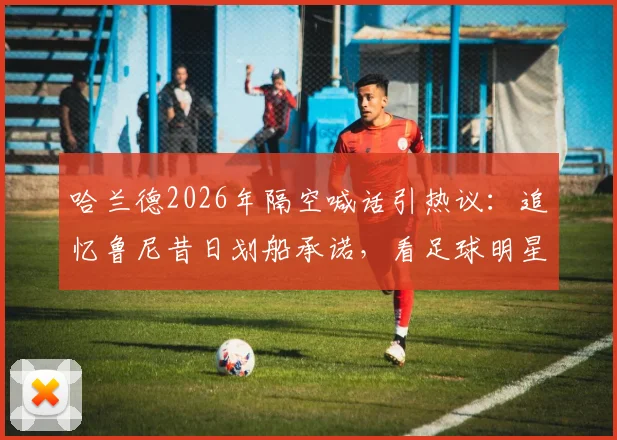 哈兰德2026年隔空喊话引热议：追忆鲁尼昔日划船承诺，看足球明星的趣味赌约与兑现文化