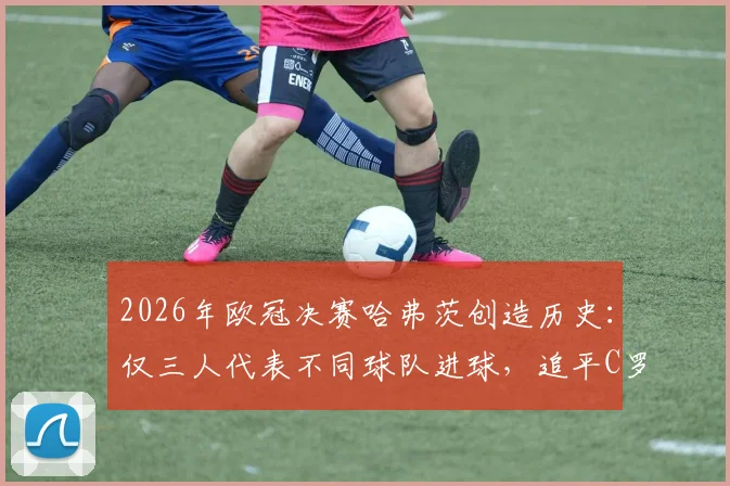2026年欧冠决赛哈弗茨创造历史：仅三人代表不同球队进球，追平C罗与曼朱基奇顶级纪录