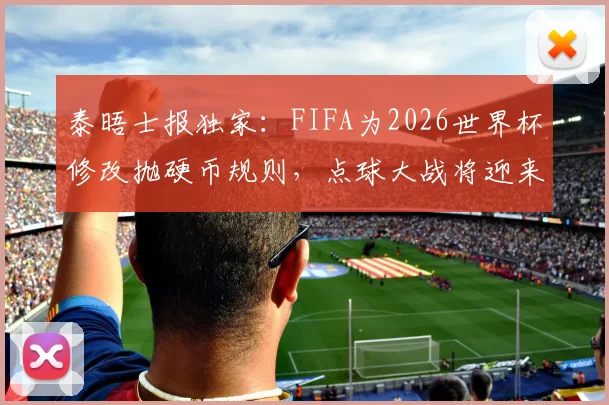 泰晤士报独家：FIFA为2026世界杯修改抛硬币规则，点球大战将迎来这些关键变化