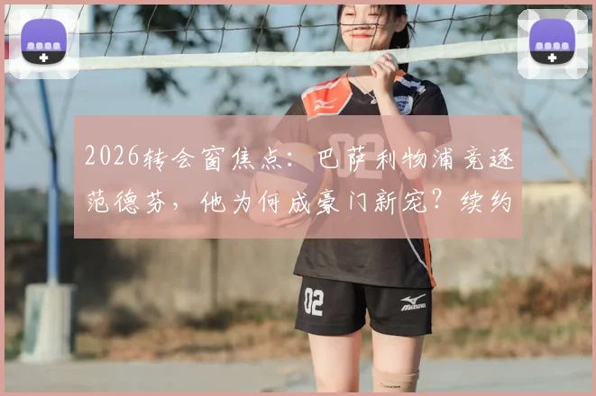 2026转会窗焦点：巴萨利物浦竞逐范德芬，他为何成豪门新宠？续约前景深度解析