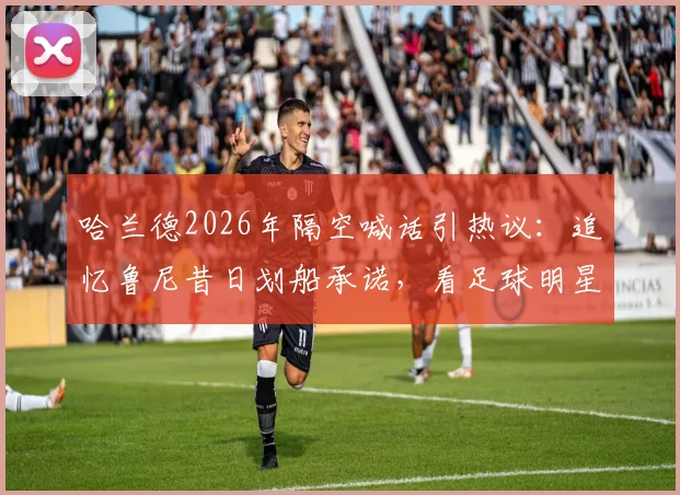 哈兰德2026年隔空喊话引热议：追忆鲁尼昔日划船承诺，看足球明星的趣味赌约与兑现文化