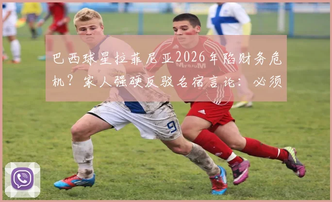 巴西球星拉菲尼亚2026年陷财务危机？家人强硬反驳名宿言论：必须对谎言负责，事件最新进展梳理