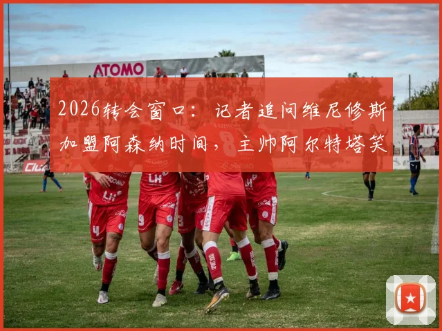 2026转会窗口：记者追问维尼修斯加盟阿森纳时间，主帅阿尔特塔笑而不语致谢离场