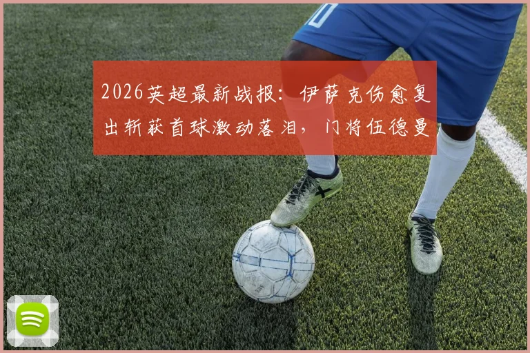 2026英超最新战报：伊萨克伤愈复出斩获首球激动落泪，门将伍德曼神级零封表现无可挑剔