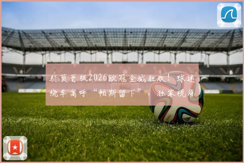 科莫晋级2026欧冠全城狂欢！球迷绕车高呼“帕斯留下”，独家视角回顾庆祝游行盛况