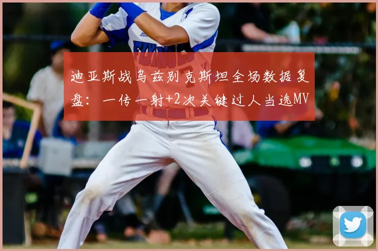 迪亚斯战乌兹别克斯坦全场数据复盘：一传一射+2次关键过人当选MVP，解析核心价值