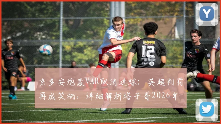 京多安炮轰VAR取消进球：英超判罚再成笑柄，详细解析塔子哥2026年被吹关键球全过程