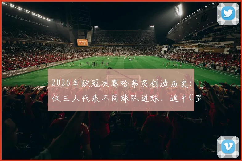 2026年欧冠决赛哈弗茨创造历史：仅三人代表不同球队进球，追平C罗与曼朱基奇顶级纪录
