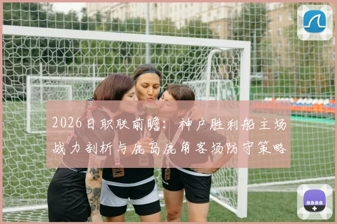 2026日职联前瞻：神户胜利船主场战力剖析与鹿岛鹿角客场防守策略深度观察