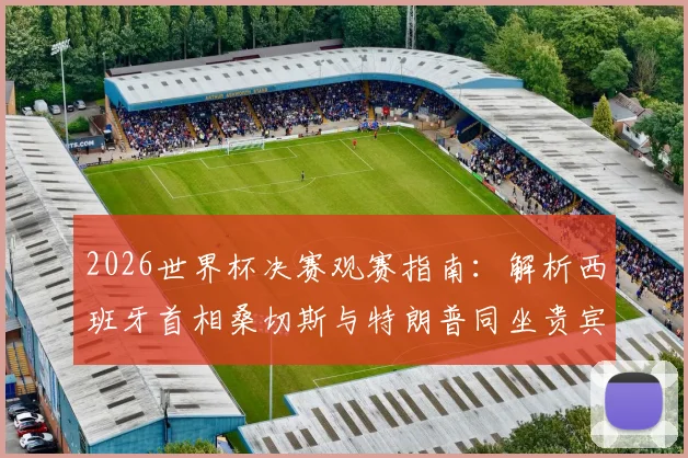 2026世界杯决赛观赛指南：解析西班牙首相桑切斯与特朗普同坐贵宾包厢的背后看点及现场席位分析