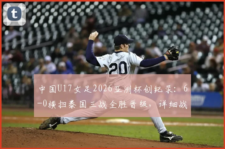中国U17女足2026亚洲杯创纪录:6-0横扫泰国三战全胜晋级,详细战况与未来展望
