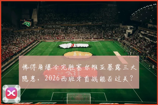 佛得角爆冷完胜塞尔维亚暴露三大隐患,2026西班牙首战能否过关?球迷必须关注