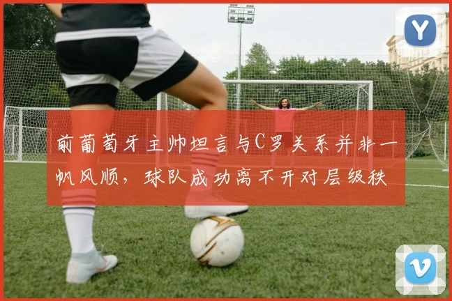 前葡萄牙主帅坦言与C罗关系并非一帆风顺,球队成功离不开对层级秩序的尊重