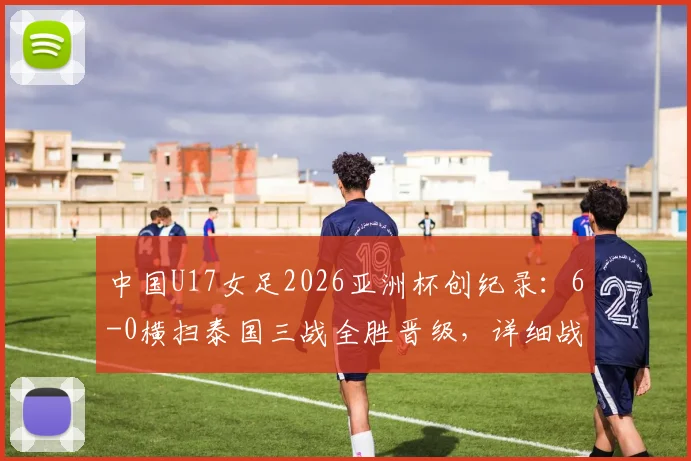 中国U17女足2026亚洲杯创纪录：6-0横扫泰国三战全胜晋级，详细战况与未来展望
