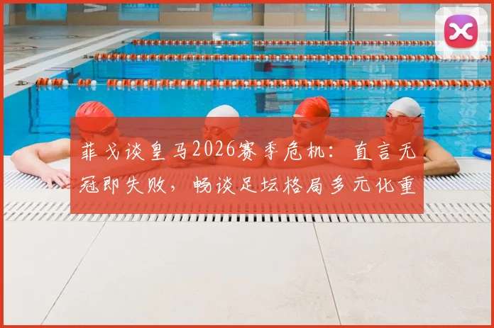 菲戈谈皇马2026赛季危机：直言无冠即失败，畅谈足坛格局多元化重要性
