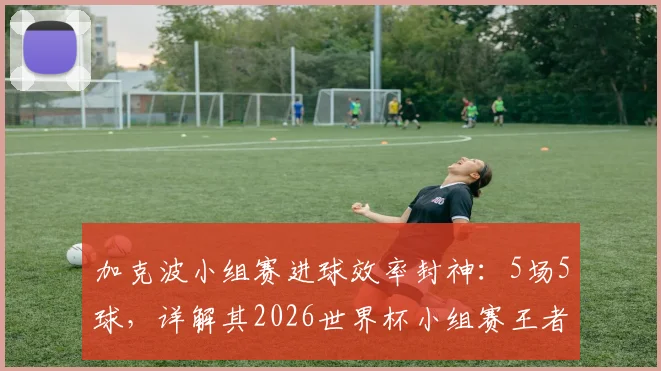 加克波小组赛进球效率封神：5场5球，详解其2026世界杯小组赛王者的战术价值