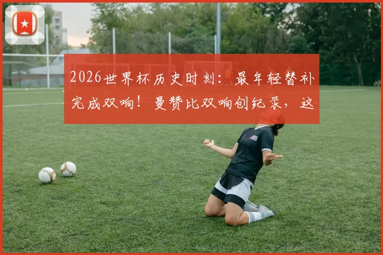 2026世界杯历史时刻：最年轻替补完成双响！曼赞比双响创纪录，这些细节你知道吗？