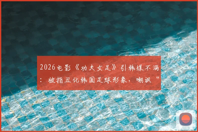 2026电影《功夫女足》引韩媒不满:被指丑化韩国足球形象,嘲讽“犯规战术”引热议