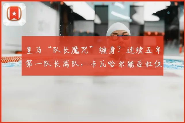 皇马“队长魔咒”缠身？连续五年第一队长离队，卡瓦哈尔能否扛住2026年压力