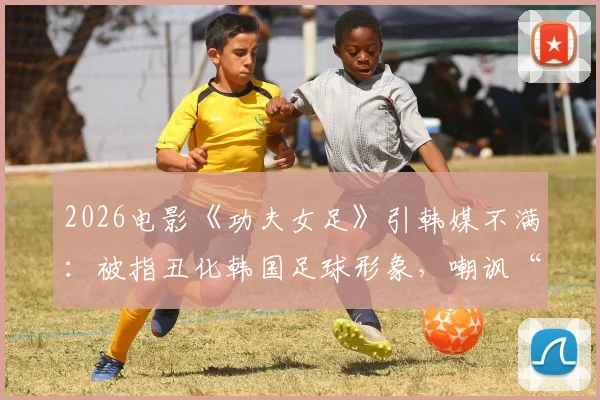 2026电影《功夫女足》引韩媒不满：被指丑化韩国足球形象，嘲讽“犯规战术”引热议