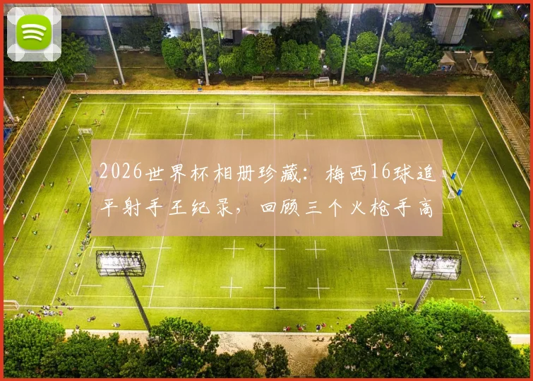 2026世界杯相册珍藏:梅西16球追平射手王纪录,回顾三个火枪手高光瞬间