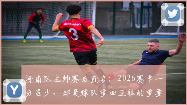 河南队主帅赛后直言：2026赛季一分虽少，却是球队重回正轨的重要信号，未来可期