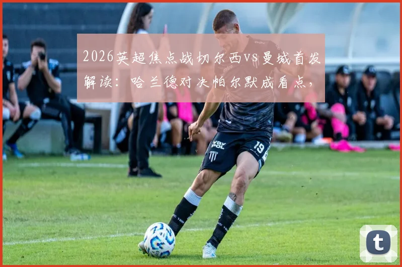 2026英超焦点战切尔西vs曼城首发解读：哈兰德对决帕尔默成看点，罗德里坐镇中场，谢尔基替补引热议