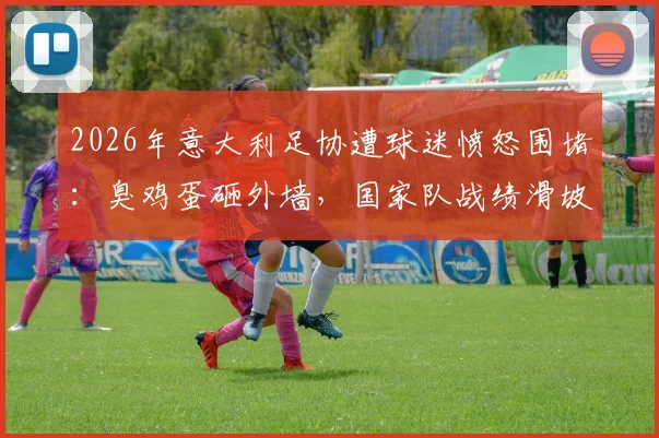 2026年意大利足协遭球迷愤怒围堵：臭鸡蛋砸外墙，国家队战绩滑坡引深层反思