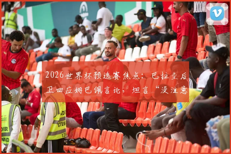 2026世界杯预选赛焦点：巴拉圭后卫回应姆巴佩言论，坦言“没注意也不在意”说了什么