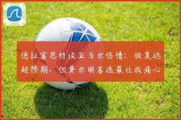 德拉富恩特谈亚马尔伤情:恢复远超预期,但费尔明落选最让我痛心,解析2026阵容选择