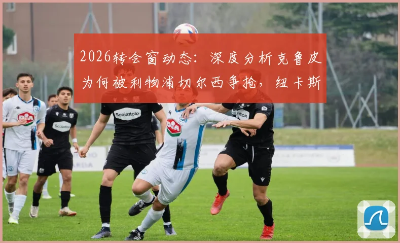 2026转会窗动态:深度分析克鲁皮为何被利物浦切尔西争抢,纽卡斯尔瞄准乌加特的背后考量