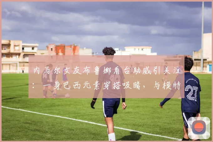 内马尔女友布鲁娜看台助威引关注:一身巴西元素穿搭吸睛,与模特合影尽显风采(2026年)