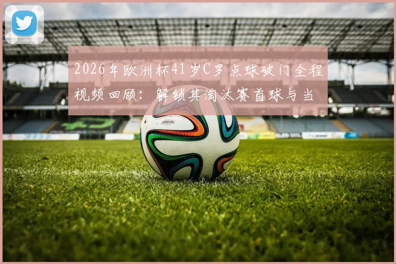 2026年欧洲杯41岁C罗点球破门全程视频回顾：解锁其淘汰赛首球与当选全场最佳球员关键数据