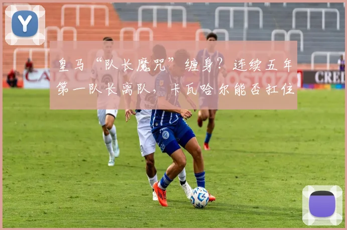 皇马“队长魔咒”缠身？连续五年第一队长离队，卡瓦哈尔能否扛住2026年压力