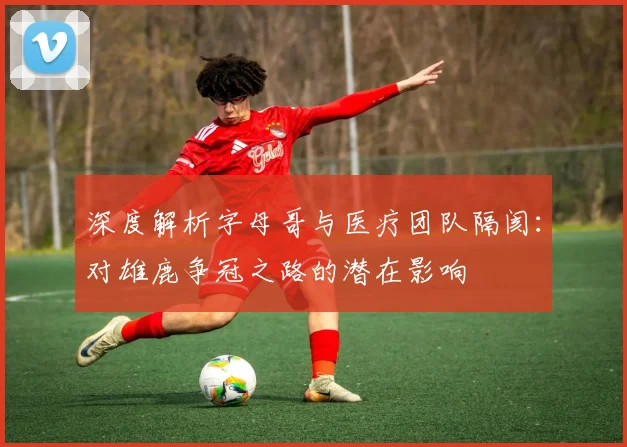 深度解析字母哥与医疗团队隔阂：对雄鹿争冠之路的潜在影响