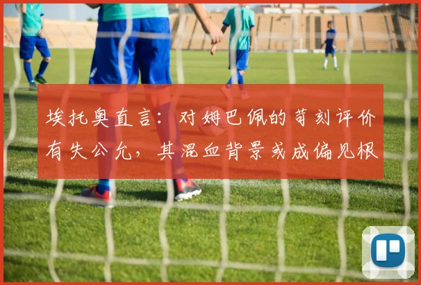 埃托奥直言：对姆巴佩的苛刻评价有失公允，其混血背景或成偏见根源，2026金球之路需更客观看待