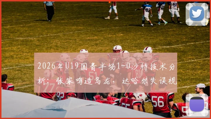 2026年U19国青半场1-0沙特技术分析：张家鸣造乌龙，达哈尔失误视频解读与球队未来展望