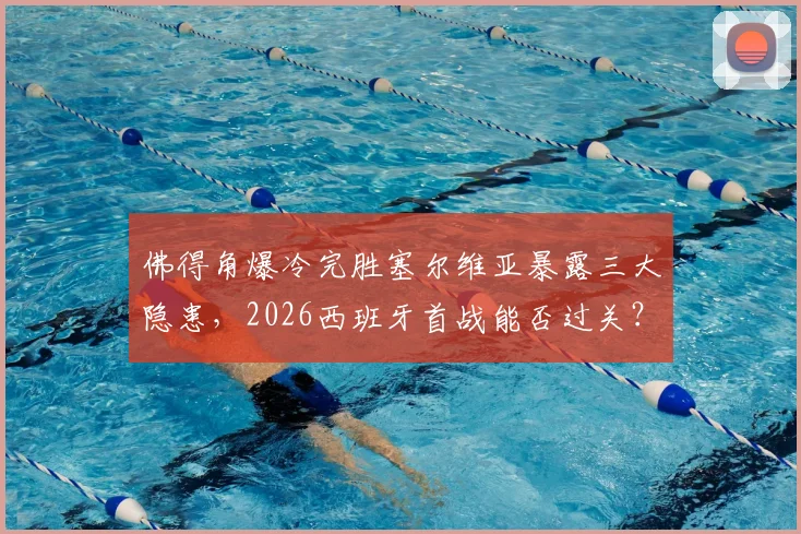 佛得角爆冷完胜塞尔维亚暴露三大隐患，2026西班牙首战能否过关？球迷必须关注