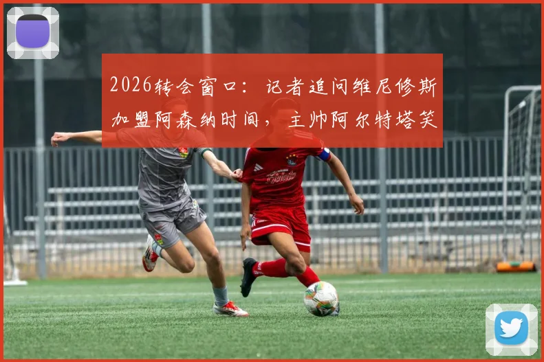 2026转会窗口：记者追问维尼修斯加盟阿森纳时间，主帅阿尔特塔笑而不语致谢离场
