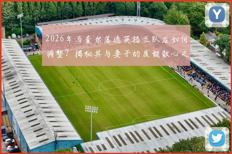 2026年马奎尔落选英格兰队后如何调整？揭秘其与妻子的度假散心之旅及心态恢复全过程