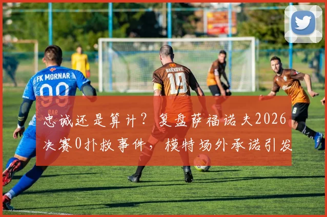 忠诚还是算计？复盘萨福诺夫2026决赛0扑救事件，模特场外承诺引发足坛热议